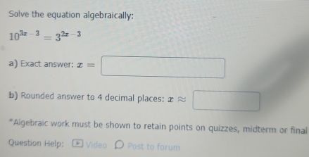 Solve the equation algebraically:
10^(3x-3)=3^(2x-3)
a) Exact answer: x=□
b) Rounded answer to 4 decimal places: xapprox □
*Algebraic work must be shown to retain points on quizzes, midterm or final 
Question Help: * Video D Post to forum