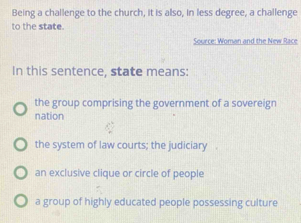 Being a challenge to the church, it is also, in less degree, a challenge
to the state.
Source: Woman and the New Race
In this sentence, state means:
the group comprising the government of a sovereign
nation
the system of law courts; the judiciary
an exclusive clique or circle of people
a group of highly educated people possessing culture