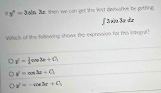 y''=3sin 32, then we can get the first derivative by getting:
∫ 3 sin 3æ dæ
Which of the following shows the expression for this integral?
y'= 1/3 cos 3x+C_1
y'=cos 3x+C_1
y'=-cos 3x+C_1