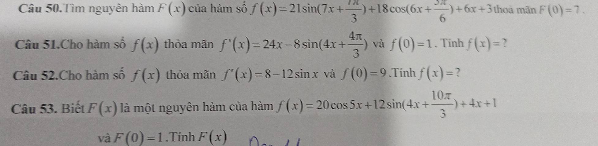 Câu 50.Tìm nguyên hàm F(x) của hàm số f(x)=21sin (7x+ 7π /3 )+18cos (6x+ 5π /6 )+6x+3 thoa mãn F(0)=7. 
Câu 51.Cho hàm số f(x) thỏa mãn f'(x)=24x-8sin (4x+ 4π /3 ) và f(0)=1. Tính f(x)= ? 
Câu 52.Cho hàm số f(x) thỏa mãn f'(x)=8-12sin x và f(0)=9.Tính f(x)= ? 
Câu 53. Biết F(x) là một nguyên hàm của hàm f(x)=20cos 5x+12sin (4x+ 10π /3 )+4x+1
và F(0)=1.Tính F(x)