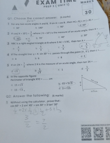 EXAM M A R K S
PREP 3 ( UNIT 1)
30
_
Q1: Choose the correct answer: (6 marks)
] For any two acute angles A and B, if sin A=cos B , then m(∠ A)+m(∠ B)=
。 30° b 180° 90° d 60°
2 u cos ( (x+10°)= 1/2  where (x+10°) is the measure of an acute angle, then X= _
50  19/2  70° C 40° d 30°
b
3 ABC is a right-angled triangle at B where 3 AC=5BC , then tan A= _
_
 4/3  b  5/3  frac 1  3/4  d  3/5 
C
(4,6)
4 If The straight line: y=xsin 30°+c passes through the point d 2 , then c=
○ 4 b 6 c B
5 lf sin 2x= 1/2  where 2 X is the measure of an acute angle, then tan 3X= _
σ sqrt(3) b  1/sqrt(3)  c 1 d  1/2 
6 In the opposite figure:
Perimeter of triangle XYZ= _cm
15+sqrt(3)
b 15+5sqrt(3)
c 15-sqrt(3).
d 3+sqrt(15)
Q2: Answer the following: (6 marks)
] Without using the calculator , prove that :
cos 60°+2sin^245°=sin 30°+3tan^230°
BubserVhe