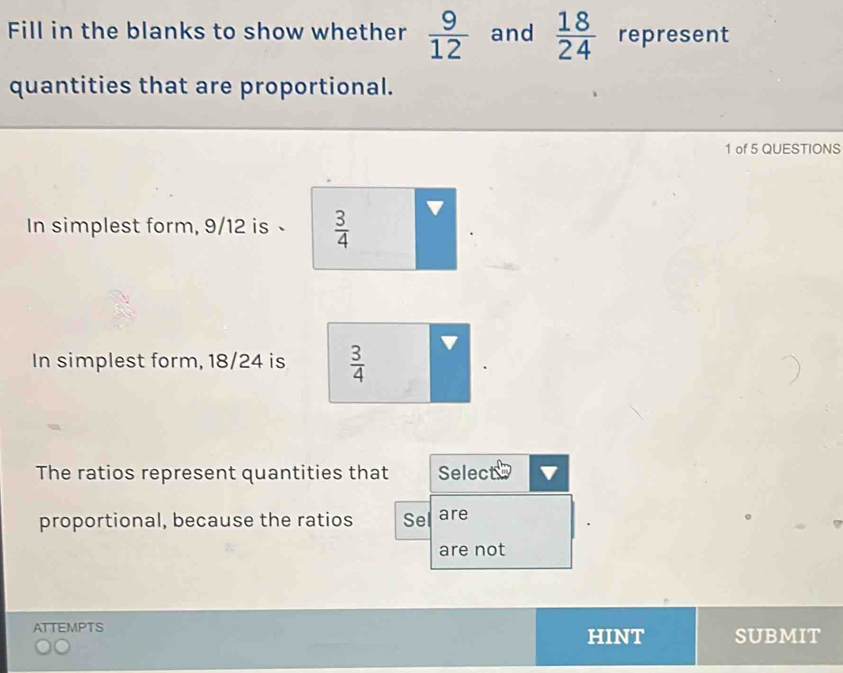 Fill in the blanks to show whether  9/12  and  18/24  represent 
quantities that are proportional. 
1 of 5 QUESTIONS 
In simplest form, 9/12 is  3/4 
In simplest form, 18/24 is  3/4 
The ratios represent quantities that Select 
proportional, because the ratios Sel are 
are not 
ATTEMPTS HINT SUBMIT