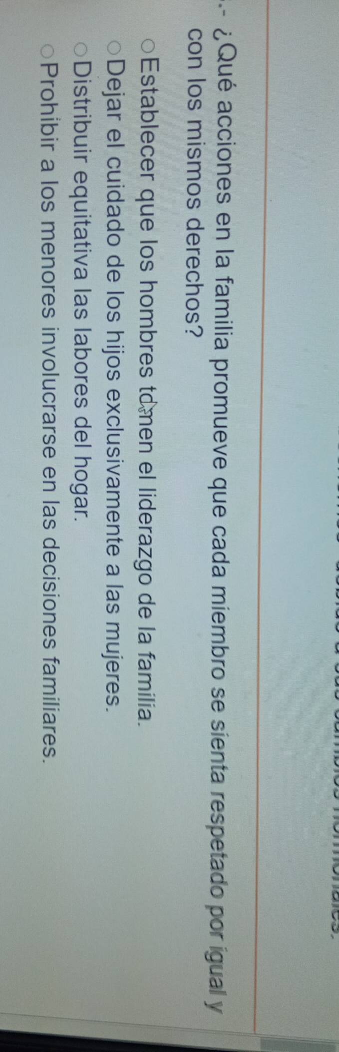 ¿Qué acciones en la familia promueve que cada miembro se sienta respetado por ígual y
con los mismos derechos?
Establecer que los hombres tomen el liderazgo de la familia.
Dejar el cuidado de los hijos exclusivamente a las mujeres.
Distribuir equitativa las labores del hogar.
Prohibir a los menores involucrarse en las decisiones familiares.