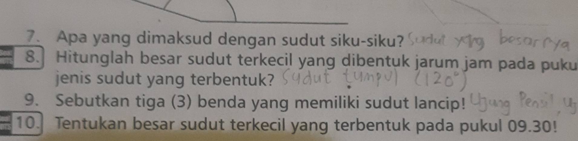 Apa yang dimaksud dengan sudut siku-siku? 
8. Hitunglah besar sudut terkecil yang dibentuk jarum jam pada puku 
jenis sudut yang terbentuk? 
9. Sebutkan tiga (3) benda yang memiliki sudut lancip! 
10. Tentukan besar sudut terkecil yang terbentuk pada pukul 09.30!