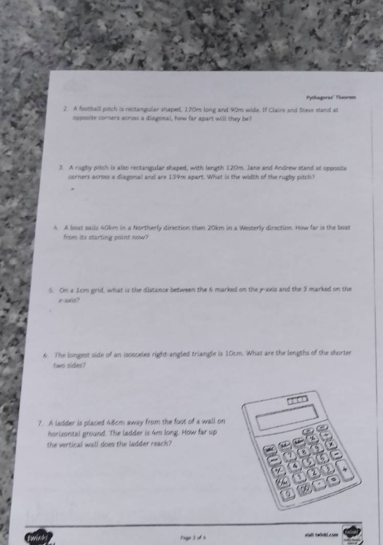 Pyshagoras' Thesrem 
2. A football pitch is rectangular shaped, 170m long and 90m wide. If Claire and Siteve stand at 
opposite corners across a diagonal, how far apart will they be? 
3. A rugby pitch is also rectangular shaped, with length 120m. Jane and Andrew stand at opposite 
corners across a diagonal and are 139m apart. What is the width of the rugby pitch? 
4 A boat sails 40km in a Northerly direction then 20km in a Westerly direction. How far is the boat 
from its starting point now? 
5. On a 1cm grid, what is the distance between the 6 marked on the y-axis and the 3 marked on the 
6. The longest side of an isosceles right-angled triangle is 10cm. What are the lengths of the shorter 
two sides? 
7. A ladder is placed 48cm away from the foot of a wall on 
horizontal ground. The ladder is 4m long. How far up 
the vertical wall does the ladder reach? 
binge j ch tù