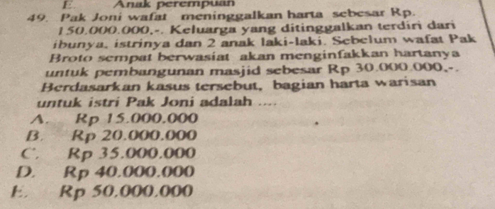 Anak perempuan
49. Pak Joni wafat meninggalkan harta sebesar Rp.
150,000.000,-. Keluarga yang ditinggalkan terdiri dari
ibunya, istrinya dan 2 anak laki-laki. Sebelum wafat Pak
Broto sempat berwasiat akan menginfakkan hartanya
untuk pembangunan masjid sebesar Rp 30.000.000,-.
Berdasarkan kasus tersebut, bagian harta warisan
untuk istri Pak Joni adalah ....
A. Rp 15.000.000
B. Rp 20.000.000
C. Rp 35.000.000
D. Rp 40.000.000
E. Rp 50.000.000