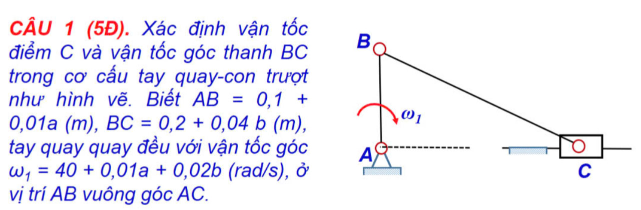 (5Đ). Xác định vận tốc
điểm C và vận tốc góc thanh BC
trong cơ cấu tay quay-con trượt
như hình vẽ. Biết AB=0,1+
0,01a(m),BC=0,2+0,04b(m),
tay quay quay đều với vận tốc góc
omega _1=40+0,01a+0,02b (rad/s), ở
vị trí AB vuông góc AC.