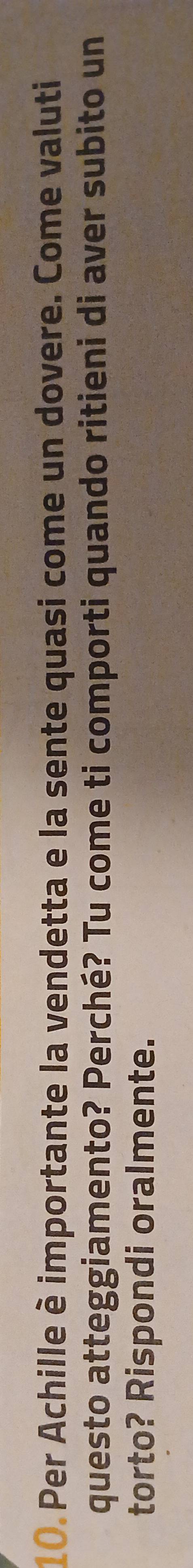 Per Achille è importante la vendetta e la sente quasi come un dovere. Come valuti 
questo atteggiamento? Perché? Tu come ti comporti quando ritieni di aver subito un 
torto? Rispondi oralmente.