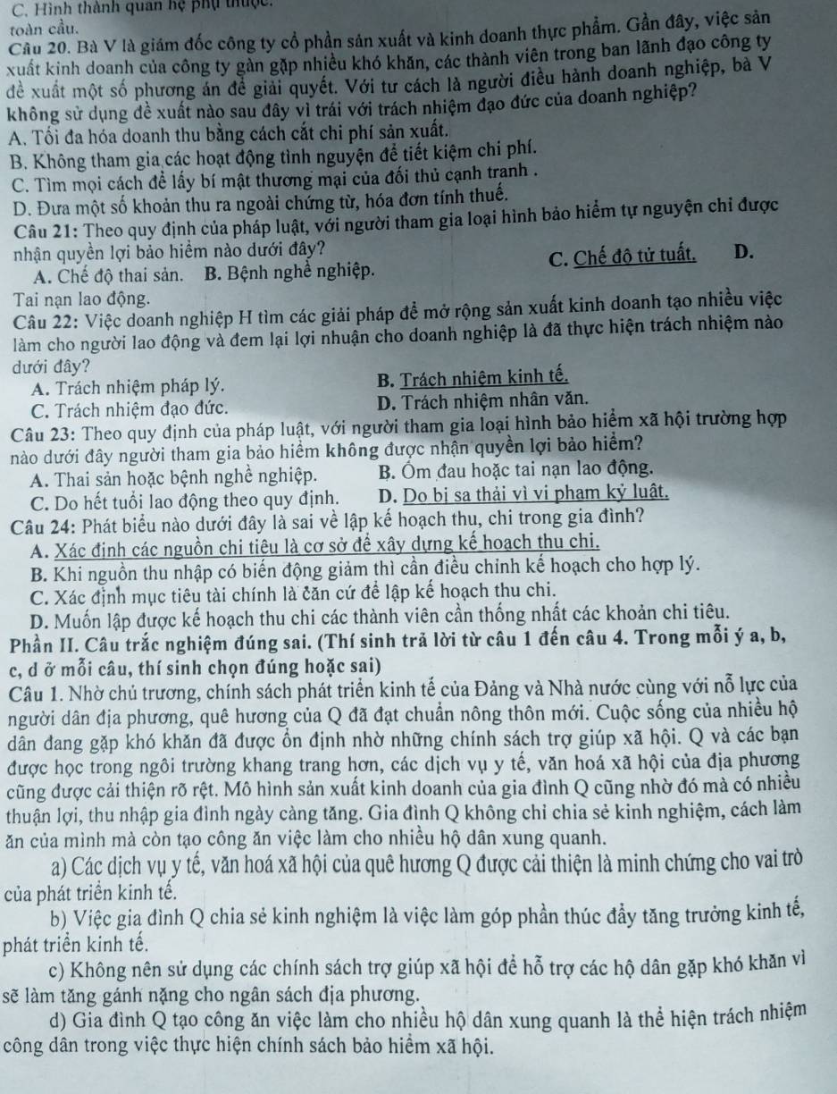 Hình thành quan hệ phụ thuộc.
toàn cầu.
Câu 20. Bà V là giám đốc công ty cổ phần sản xuất và kinh doanh thực phẩm. Gần đây, việc sản
xuất kinh doanh của công ty gàn gặp nhiều khó khản, các thành viên trong ban lãnh đạo công ty
để xuất một số phương án để giải quyết. Với tư cách là người điều hành doanh nghiệp, bà V
không sử dụng đề xuất nào sau đây vì trái với trách nhiệm đạo đức của doanh nghiệp?
A. Tối đa hóa doanh thu bằng cách cắt chi phí sản xuất.
B. Không tham gia các hoạt động tình nguyện để tiết kiệm chi phí.
C. Tìm mọi cách để lấy bí mật thương mại của đối thủ cạnh tranh .
D. Đưa một số khoản thu ra ngoài chứng từ, hóa đơn tính thuế.
Câu 21: Theo quy định của pháp luật, với người tham gia loại hình bảo hiểm tự nguyện chi được
nhận quyền lợi bảo hiểm nào dưới đây? D.
A. Chế độ thai sản. B. Bệnh nghề nghiệp. C. Chế độ tử tuất,
Tai nạn lao động.
Câu 22: Việc doanh nghiệp H tìm các giải pháp để mở rộng sản xuất kinh doanh tạo nhiều việc
làm cho người lao động và đem lại lợi nhuận cho doanh nghiệp là đã thực hiện trách nhiệm nào
dưới đây?
A. Trách nhiệm pháp lý. B. Trách nhiệm kinh tế.
C. Trách nhiệm đạo đức. D. Trách nhiệm nhân văn.
Câu 23: Theo quy định của pháp luật, với người tham gia loại hình bảo hiểm xã hội trường hợp
nào dưới đây người tham gia bảo hiểm không được nhận quyền lợi bảo hiểm?
A. Thai sản hoặc bệnh nghề nghiệp. B. Ôm đau hoặc tai nạn lao động.
C. Do hết tuổi lao động theo quy định. D. Do bị sa thải vì vi phạm kỷ luật.
Câu 24: Phát biểu nào dưới đây là sai về lập kế hoạch thu, chi trong gia đình?
A. Xác định các nguồn chi tiêu là cơ sở để xây dựng kế hoạch thu chi.
B. Khi nguồn thu nhập có biến động giảm thì cần điều chỉnh kế hoạch cho hợp lý.
C. Xác định mục tiêu tài chính là căn cứ để lập kế hoạch thu chi.
D. Muốn lập được kế hoạch thu chi các thành viên cần thống nhất các khoản chi tiêu.
Phần II. Câu trắc nghiệm đúng sai. (Thí sinh trả lời từ câu 1 đến câu 4. Trong mỗi ý a, b,
c, d ở mỗi câu, thí sinh chọn đúng hoặc sai)
Câu 1. Nhờ chủ trương, chính sách phát triển kinh tế của Đảng và Nhà nước cùng với nỗ lực của
người dân địa phương, quê hương của Q đã đạt chuẩn nông thôn mới. Cuộc sống của nhiều hộ
dân đang gặp khó khăn đã được ổn định nhờ những chính sách trợ giúp xã hội. Q và các bạn
được học trong ngôi trường khang trang hơn, các dịch vụ y tế, văn hoá xã hội của địa phương
cũng được cải thiện rõ rệt. Mô hình sản xuất kinh doanh của gia đình Q cũng nhờ đó mà có nhiều
thuận lợi, thu nhập gia đỉnh ngày càng tăng. Gia đình Q không chỉ chia sẻ kinh nghiệm, cách làm
ăn của mình mà còn tạo công ăn việc làm cho nhiều hộ dân xung quanh.
a) Các dịch vụ y tế, văn hoá xã hội của quê hương Q được cải thiện là minh chứng cho vai trò
của phát triển kinh tế.
b) Việc gia đình Q chia sẻ kinh nghiệm là việc làm góp phần thúc đầy tăng trưởng kinh tế,
phát triển kinh tế.
c) Không nên sử dụng các chính sách trợ giúp xã hội để hỗ trợ các hộ dân gặp khó khăn vì
sẽ làm tăng gánh nặng cho ngân sách địa phương.
d) Gia đình Q tạo công ăn việc làm cho nhiều hộ dân xung quanh là thể hiện trách nhiệm
công dân trong việc thực hiện chính sách bảo hiểm xã hội.