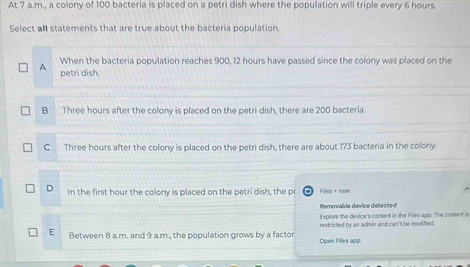 At 7 a.m., a colony of 100 bacteria is placed on a petri dish where the population will triple every 6 hours.
Select aIl statements that are true about the bacteria population.
When the bacteria population reaches 900, 12 hours have passed since the colony was placed on the
A petri dish.
B Three hours after the colony is placed on the petri dish, there are 200 bacteria.
C Three hours after the colony is placed on the petri dish, there are about 173 bacteria in the colony.
D In the first hour the colony is placed on the petri dish, the p( Files· now
Removable device detected
Explore the device's content in the Files app. The content is
restricted by an admin and can't be modified.
E Between 8 a.m. and 9 a.m., the population grows by a factor
Open Files app