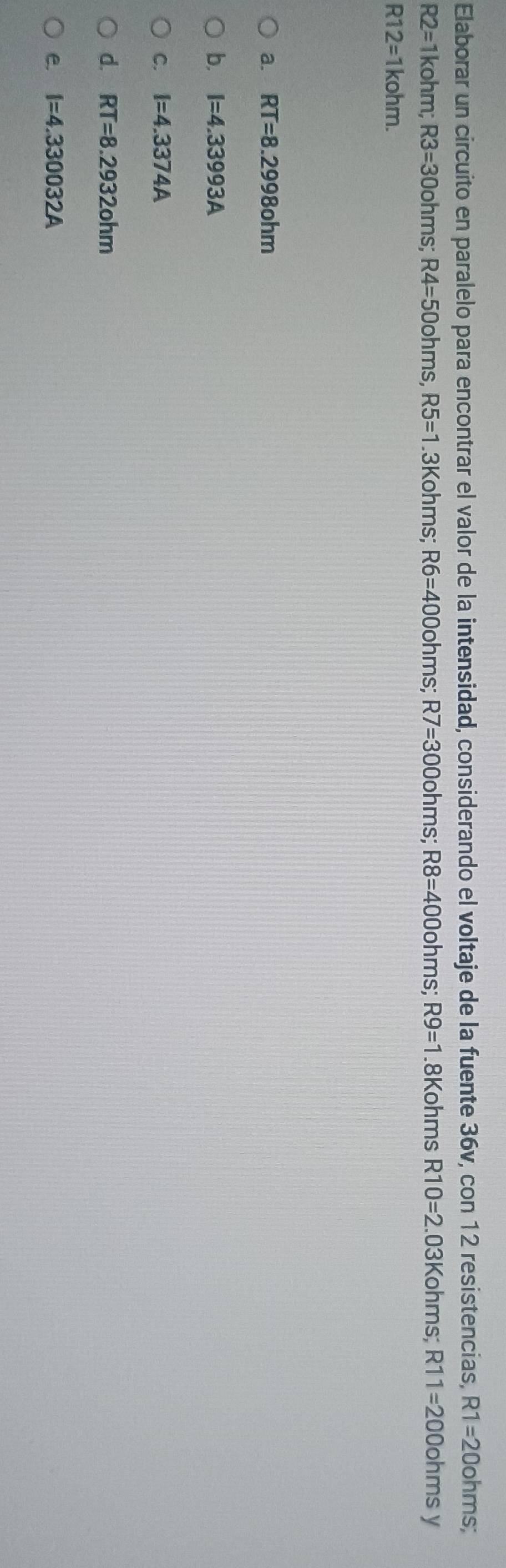 Elaborar un circuito en paralelo para encontrar el valor de la intensidad, considerando el voltaje de la fuente 36v, con 12 resistencias, R1=20ohms :
R2=1kohm; R3=30ohms; R4=50ohms R5=1 .3Kohms R6=400ohms : R7=300ohms; R8=400ohms; R9=1.8Kohms R10=2 03Kohms; R11=200ohms V
R12=1kohm.
a. RT=8.2998ohm
b. I=4.33993A
C. I=4.3374A
d. RT=8.2932ohm
e. I=4.330032A