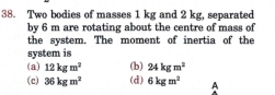 Two bodies of masses 1 kg and 2 kg, separated
by 6 m are rotating about the centre of mass of
the system. The moment of inertia of the
system is
(a) 12kgm^2 (b) 24kgm^2
(c) 36kgm^2 (d) 6kgm^2 A