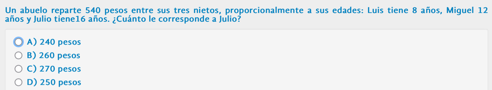 Un abuelo reparte 540 pesos entre sus tres nietos, proporcionalmente a sus edades: Luis tiene 8 años, Miguel 12
años y Julio tiene16 años. ¿Cuánto le corresponde a Julio?
A) 240 pesos
B) 260 pesos
C) 270 pesos
D) 250 pesos