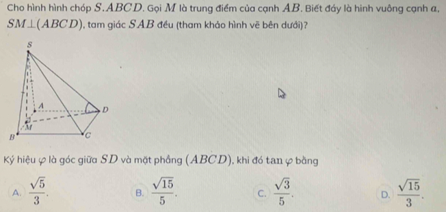 Cho hình hình chóp S. ABCD. Gọi M là trung điểm của cạnh AB. Biết đáy là hinh vuông cạnh a,
SM⊥ (ABCD) , tam giác SAB đều (tham khảo hình vẽ bên dưới)?
Ký hiệu φ là góc giữa SD và mặt phẳng (ABCD), khi đó tan ự bằng
A.  sqrt(5)/3 .  sqrt(15)/5 .  sqrt(3)/5 .  sqrt(15)/3 . 
B.
C.
D.