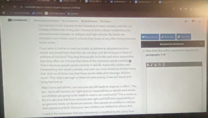 ae 
(2 72 comesteporgronsqutenss/sadent.lessons/191d9606 
in tg a 
COMON My Acosant and Classirs My Eisupoissts My Performance The Librery 
nave served on the leculties of the University of lowa, Harvárd, and the Cily 
College of New York. Every year I receive at least a dozen invitations to be 
commencement speaker at colleges and high schools. My books are ●1u==== 
probably more widely used in schools than those of any other living Amerisan 40 Fead Alsard 
fiction writer Assessment Questions 
lf you were to bother to read my books, to behave as educated persons 
would, you would learn that they are not sexy, and do not argue in favor of 6. How does the author expand his sigument in 
wildness of any kind. They beg that people be kinder and more responsible paragraphs 7-8? 
than they often are. It is true that some of the characters speak coarsely.₹ 
That is because people speak coarsely in real life. Especially soldiers and Bノ リ つ 2 
hardworking men speak coarsely, and even our most sheltered children know 
that. And we all know, too, that those words really don't damage children 
much. They didn't damage us when we were young. It was evil deeds and 
lying that hurt us 
After I have said all this, I am sure you are still ready to respond, in effect, "Yes, 
yes - but it still remains our right and our responsibility to decide what books 
our children are going to be made to read in our community." This is surely so 
But it is also true that if you exercise that right and fulfill that responsibility in 
an ignorant, harsh, un-American manner, then people are entitled to call you 
bad citizens and fools. Even your own children are entitled to call you that. 
I read in the newspaper that your community is mystified by the outcry from