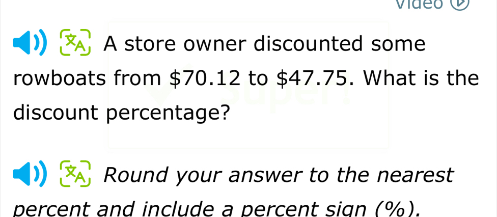 video 
A store owner discounted some 
rowboats from $70.12 to $47.75. What is the 
discount percentage? 
Round your answer to the nearest 
percent and include a percent sign (%).