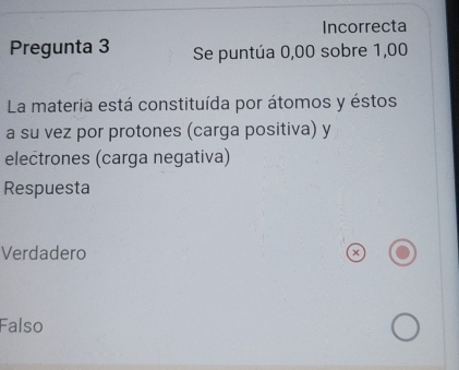 Incorrecta
Pregunta 3 Se puntúa 0,00 sobre 1,00
La materia está constituída por átomos y éstos
a su vez por protones (carga positiva) y
electrones (carga negativa)
Respuesta
Verdadero
×
Falso