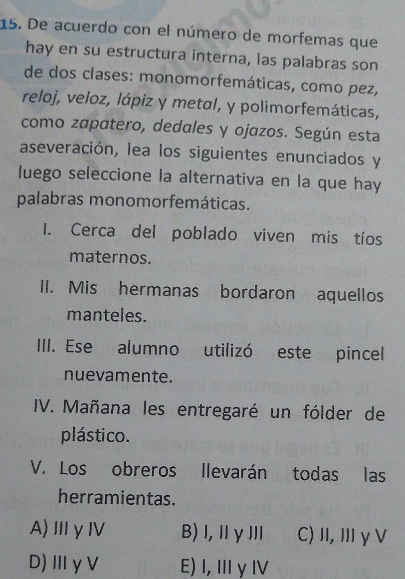 De acuerdo con el número de morfemas que
hay en su estructura interna, las palabras son
de dos clases: monomorfemáticas, como pez,
reloj, veloz, lápiz y metal, y polimorfemáticas,
como zapatero, dedales y ojazos. Según esta
aseveración, lea los siguientes enunciados y
luego seleccione la alternativa en la que hay
palabras monomorfemáticas.
I. Cerca del poblado viven mis tíos
maternos.
II. Mis hermanas bordaron aquellos
manteles.
IIII. Ese alumno utilizó este pincel
nuevamente.
IV. Mañana les entregaré un fólder de
plástico.
V. Los obreros llevarán todas las
herramientas.
A)ⅢγⅣ B) l, ⅡγⅢl C) II, ⅢγV
D)ⅢγV E) I, Ⅲγ Ⅳ