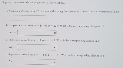 Suppose 2 represents the varying value of some quantity. 
a. Suppose a decreoses by 2.5. Represent this using Delta notation. (Enter "Delta x'' to represent △ x)
□ 
b. Suppose x varies from x=11.5 to x=22.8. What is the corresponding change in x?
△ z=□ *
c. Suppose varies from x=3 to x=-6. What is the corresponding change in x?
△ x=□ *
d. Suppose z varies from z=-6 643 x=-11. What is the corresponding change in 2?
△ x=□ *