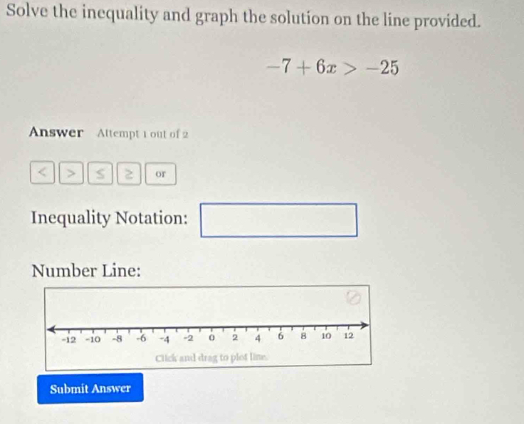 Solve the inequality and graph the solution on the line provided.
-7+6x>-25
Answer Attempt 1 out of 2 
or 
Inequality Notation: □ 
□  
Number Line: 
Submit Answer