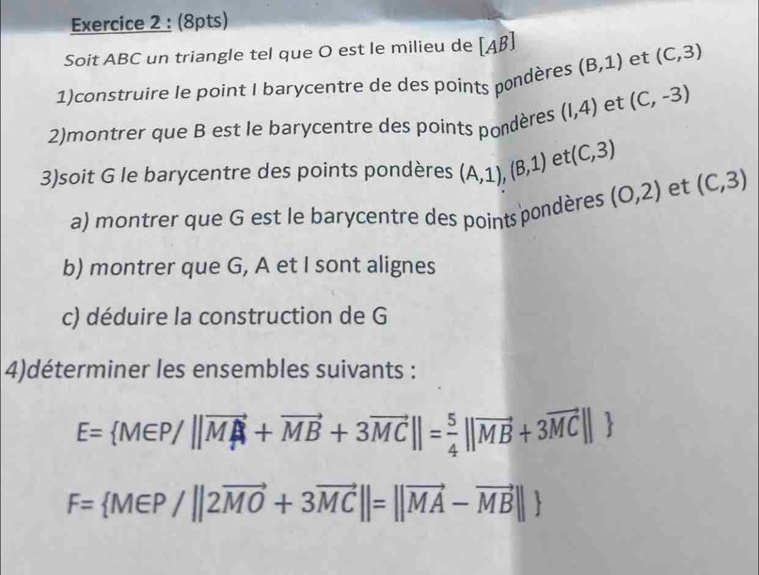 Soit ABC un triangle tel que O est le milieu de [Aβ]
1)construire le point I barycentre de des points pondères (B,1) et (C,3)
2)montrer que B est le barycentre des points pondères (1,4) et (C,-3)
3)soit G le barycentre des points pondères (A,1), (B,1) et (C,3)
a) montrer que G est le barycentre des points pondères (0,2) et (C,3)
b) montrer que G, A et I sont alignes 
c) déduire la construction de G
4)déterminer les ensembles suivants :
E= M∈ P/||vector MA+vector MB+3vector MC||= 5/4 ||vector MB+3vector MC||
F= M∈ P/||2vector MO+3vector MC||=||vector MA-vector MB||