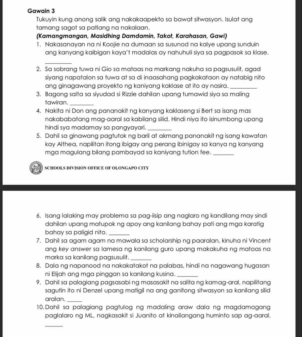 Gawain 3
Tukuyin kung anong salik ang nakakaapekto sa bawat sitwasyon. Isulat ang
tamang sagot sa patlang na nakalaan.
(Kamangmangan, Masidhing Damdamin, Takot, Karahasan, Gawi)
1. Nakasanayan na ni Koojie na dumaan sa susunod na kalye upang sunduin
ang kanyang kaibigan kaya't madalas ay nahuhuli siya sa pagpasok sa klase.
_
2. Sa sobrang tuwa ni Gio sa mataas na markang nakuha sa pagsusulit, agad
siyang napatalon sa tuwa at sa di inaasahang pagkakataon ay natabig nito
ang ginagawang proyekto ng kaniyang kaklase at ito ay nasira._
3. Bagong salta sa siyudad si Rizzie dahilan upang tumawid siya sa maling
tawiran.
_
4. Nakita ni Don ang pananakit ng kanyang kaklaseng si Bert sa isang mas
nakababatang mag-aaral sa kabilang silid. Hindi niya ito isinumbong upang
hindi sya madamay sa pangyayari._
5. Dahil sa ginawang pagtutok ng baril at akmang pananakit ng isang kawatan
kay Althea, napilitan itong ibigay ang perang ibinigay sa kanya ng kanyang
mga magulang bilang pambayad sa kaniyang tution fee._
SCHOOLS DIVISION OFFICE OF OLONGAPO CITY
6. Isang lalaking may problema sa pag-iisip ang naglaro ng kandilang may sindi
dahilan upang matupok ng apoy ang kanilang bahay pati ang mga karatig
bahay sa paligid nito._
7. Dahil sa agam agam na mawala sa scholarship ng paaralan, kinuha ni Vincent
ang key answer sa lamesa ng kanilang guro upang makakuha ng mataas na 
marka sa kanilang pagsusulit._
8. Dala ng napanood na nakakatakot na palabas, hindi na nagawang hugasan
ni Elijah ang mga pinggan sa kanilang kusina._
9. Dahil sa palagiang pagsasabi ng masasakit na salita ng kamag-aral, napilitang
sagutin ito ni Denzel upang matigil na ang ganitong sitwasyon sa kanilang silid
aralan._
10.Dahil sa palagiang pagtulog ng madaling araw dala ng magdamagang
paglalaro ng ML, nagkasakit si Juanito at kinailangang huminto sap ag-aaral.
_