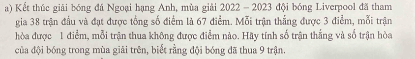 Kết thúc giải bóng đá Ngoại hạng Anh, mùa giải 2022 - 2023 đội bóng Liverpool đã tham 
gia 38 trận đấu và đạt được tổng số điểm là 67 điểm. Mỗi trận thắng được 3 điểm, mỗi trận 
hòa được 1 điểm, mỗi trận thua không được điểm nào. Hãy tính số trận thắng và số trận hòa 
của đội bóng trong mùa giải trên, biết rằng đội bóng đã thua 9 trận.