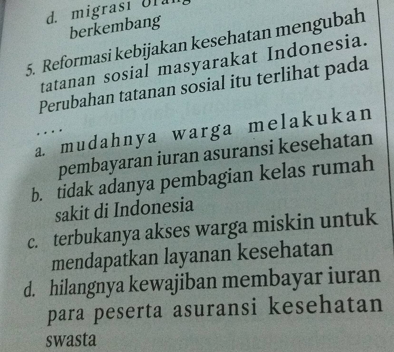 d. migrası Ulal
berkembang
5. Reformasi kebijakan kesehatan mengubah
tatanan sosial masyarakat Indonesia.
Perubahan tatanan sosial itu terlihat pada
a. mudahnya warga melakukan
....
pembayaran iuran asuransi kesehatan
b. tidak adanya pembagian kelas rumah
sakit di Indonesia
c. terbukanya akses warga miskin untuk
mendapatkan layanan kesehatan
d. hilangnya kewajiban membayar iuran
para peserta asuransi kesehatan
swasta