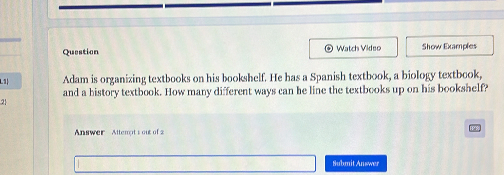 Question Watch Video Show Examples 
L1) 
Adam is organizing textbooks on his bookshelf. He has a Spanish textbook, a biology textbook, 
and a history textbook. How many different ways can he line the textbooks up on his bookshelf? 
2) 
Answer Attempt 1 out of 2 
Submit Answer