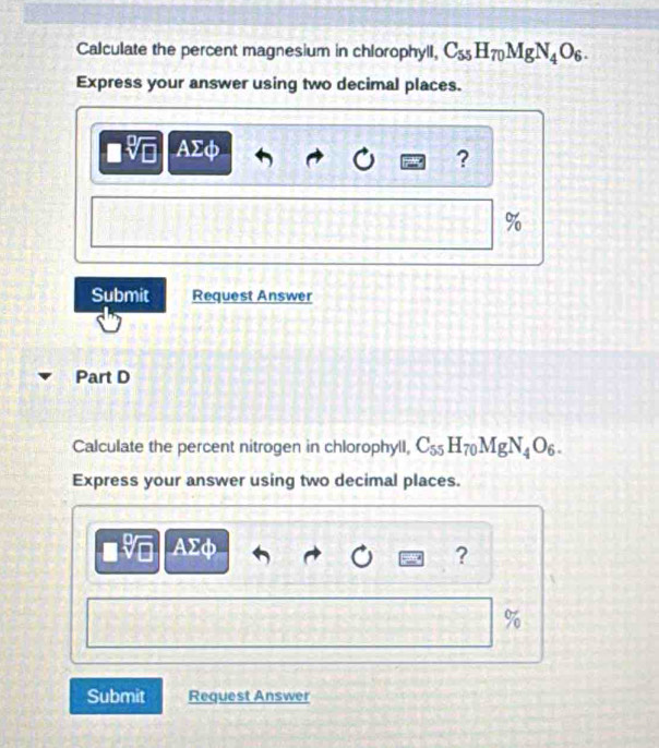 Calculate the percent magnesium in chlorophyll, C_55H_70MgN_4O_6. 
Express your answer using two decimal places.
AΣφ
?
%
Submit Request Answer 
Part D 
Calculate the percent nitrogen in chlorophyll, C_55H_70MgN_4O_6. 
Express your answer using two decimal places.
AΣφ
?
%
Submit Request Answer