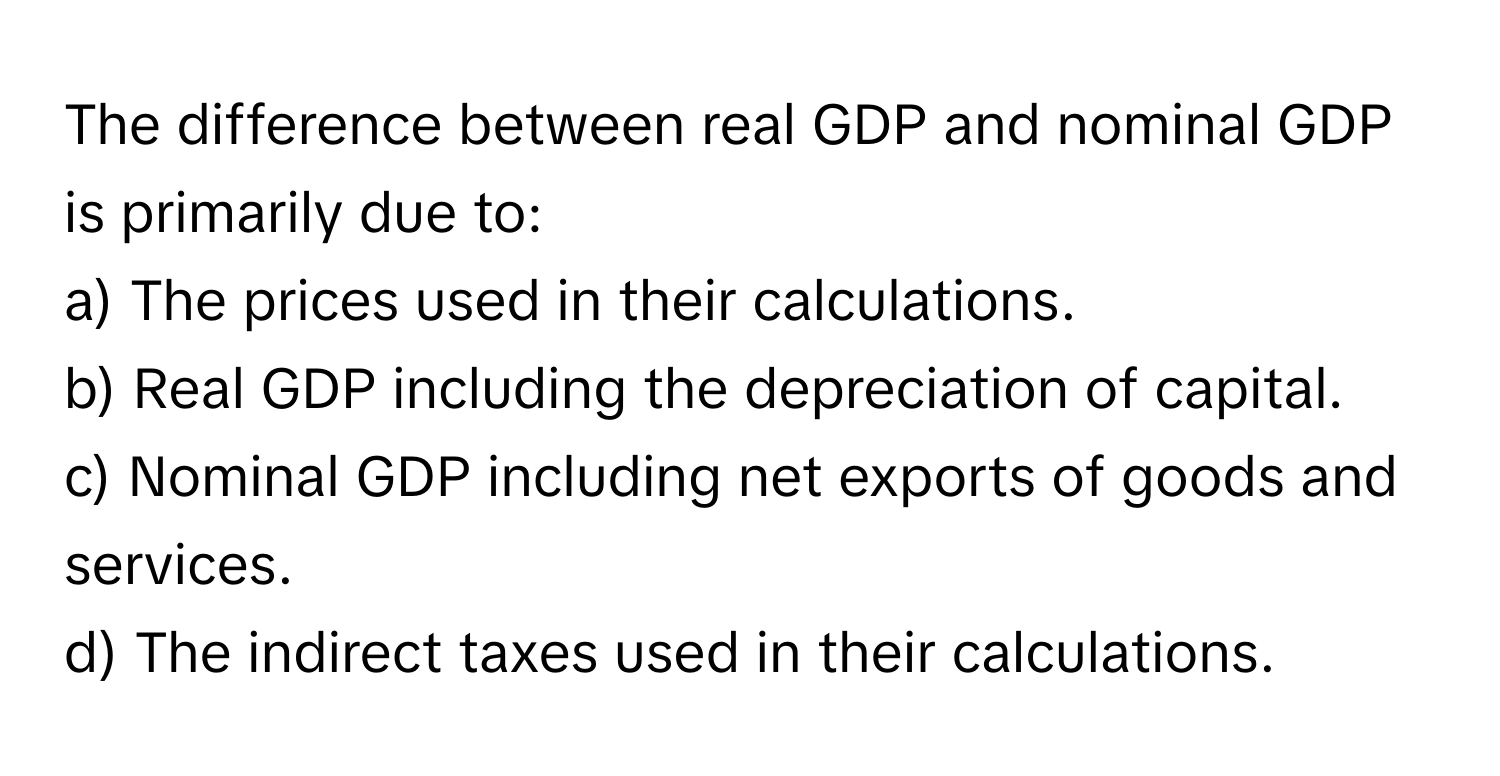 The difference between real GDP and nominal GDP is primarily due to:

a) The prices used in their calculations.
b) Real GDP including the depreciation of capital.
c) Nominal GDP including net exports of goods and services.
d) The indirect taxes used in their calculations.