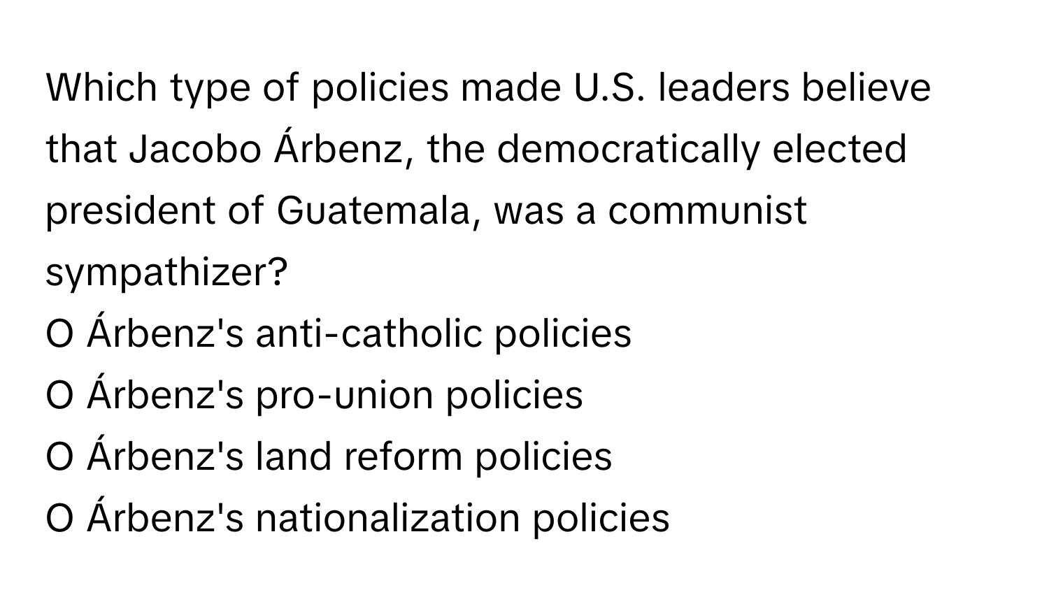 Which type of policies made U.S. leaders believe that Jacobo Árbenz, the democratically elected president of Guatemala, was a communist sympathizer?

O Árbenz's anti-catholic policies
O Árbenz's pro-union policies
O Árbenz's land reform policies
O Árbenz's nationalization policies