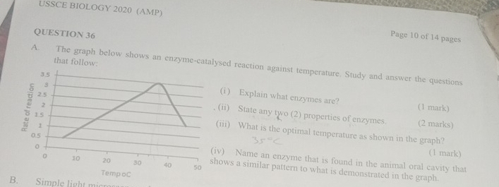 USSCE BIOLOGY 2020 (AMP) Page 10 of 14 pages 
QUESTION 36 
that follow: 
A. The graph below shows an enzyme-catalysed reaction against temperature. Study and answer the questions 
8 
3.5 (i ) Explain what enzymes are? 
2.5 
(1 mark) 
(ii) State any two (2) properties of enzymes. 
1.5 
2 (2 marks) 
1 
(iii) What is the optimal temperature as shown in the graph?
0.5
(1 mark) 
(iv) Name an enzyme that is found in the animal oral cavity that
0 10 20 30 40 50
0 shows a similar pattern to what is demonstrated in the graph. 
TempoC 
B. Simple light mic