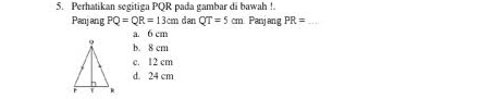 Perhatikan segitiga PQR pada gambar di bawah !.
Panjang PQ=QR=13cm dan QT=5cm Panjang PR= _
a. 6 cm
b. 8 cm
c. 12 cm
d. 24 cm