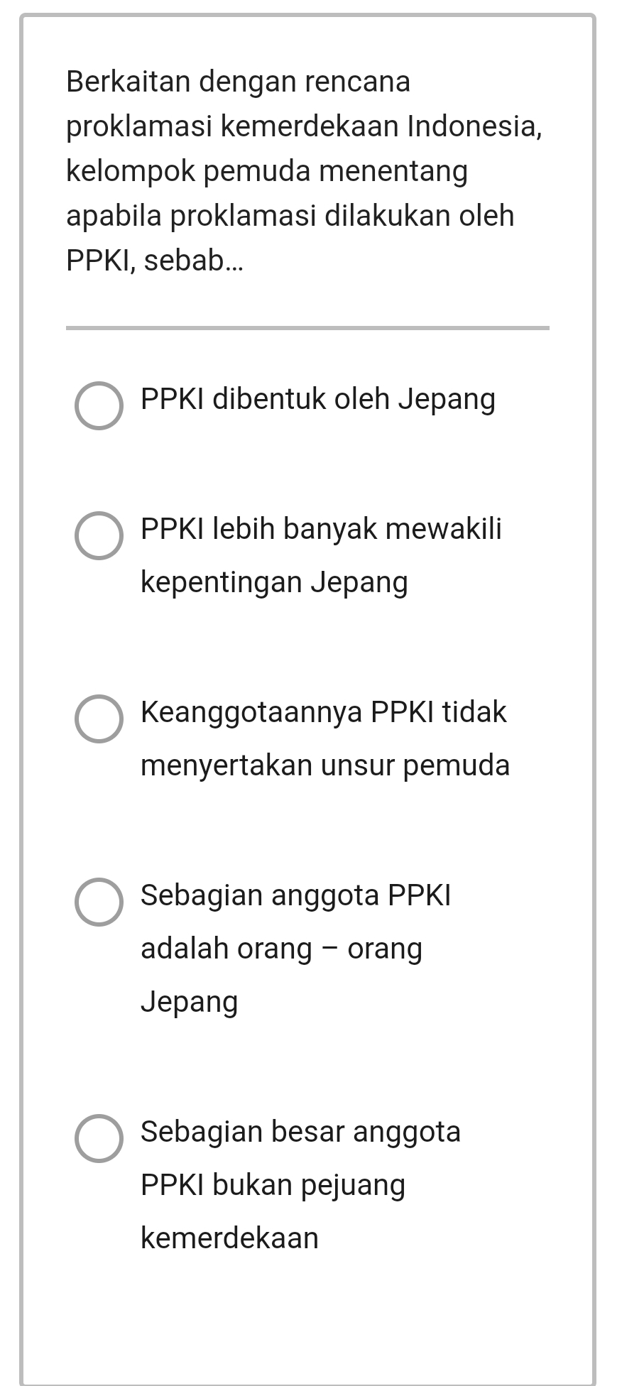 Berkaitan dengan rencana
proklamasi kemerdekaan Indonesia,
kelompok pemuda menentang
apabila proklamasi dilakukan oleh
PPKI, sebab...
PPKI dibentuk oleh Jepang
PPKI lebih banyak mewakili
kepentingan Jepang
Keanggotaannya PPKI tidak
menyertakan unsur pemuda
Sebagian anggota PPKI
adalah orang - orang
Jepang
Sebagian besar anggota
PPKI bukan pejuang
kemerdekaan