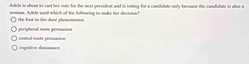 Adele is about to cast her vote for the next president and is voting for a candidate only because the candidate is also a
woman. Adele used which of the following to make her decision?
the foot-in-the-door phenomenon
peripheral route persuasion
central route persuasion
cognitive dissonance