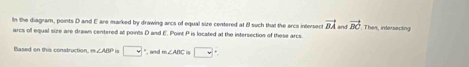 In the diagram, points D and E are marked by drawing arcs of equal size centered at B such that the arcs intersect vector BA and vector BC. Then, intersecting 
arcs of equal size are drawn centered at points D and E. Point P is located at the intersection of these arcs. 
Based on this construction, m∠ ABP is □ °, and m∠ ABC is □