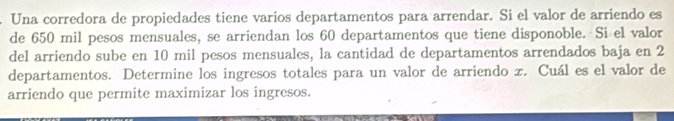 Una corredora de propiedades tiene varios departamentos para arrendar. Si el valor de arriendo es 
de 650 mil pesos mensuales, se arriendan los 60 departamentos que tiene disponoble. Si el valor 
del arriendo sube en 10 mil pesos mensuales, la cantidad de departamentos arrendados baja en 2
departamentos. Determine los ingresos totales para un valor de arriendo x. Cuál es el valor de 
arriendo que permite maximizar los ingresos.