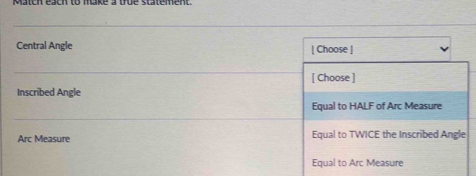 Match each to make a true statement.
Central Angle [ Choose ]
[ Choose ]
Inscribed Angle
Equal to HALF of Arc Measure
Arc Measure Equal to TWICE the Inscribed Angle
Equal to Arc Measure