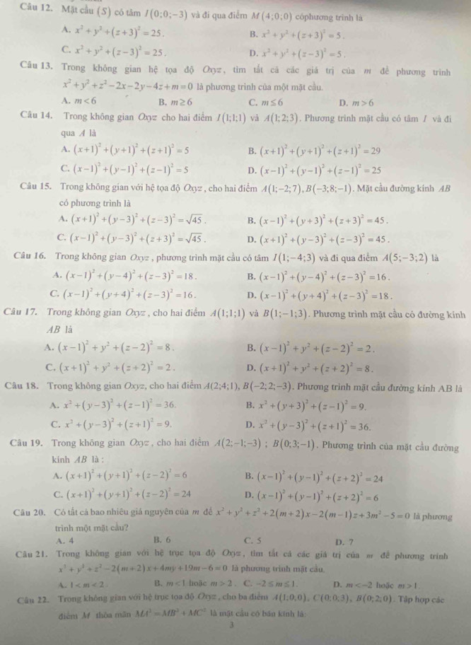 Mặt cầu (S) cô tâm I(0:0;-3) và đi qua điểm M(4;0;0) cóphương trình là
A. x^2+y^2+(z+3)^2=25.
B. x^2+y^2+(z+3)^2=5.
C. x^2+y^2+(z-3)^2=25.
D. x^2+y^2+(z-3)^2=5.
Câu 13. Trong không gian hệ tọa độ Oxyz, tìm tắt cá các giá trị của m đề phương trình
x^2+y^2+z^2-2x-2y-4z+m=0 là phương trình của một mặt cầu.
A. m<6</tex> B. m≥ 6 C. m≤ 6 D. m>6
Câu 14. Trong không gian Oxyz cho hai điểm I(1;1;1) và A(1;2;3). Phương trình mặt cầu có tâm / và đi
qua A là
A. (x+1)^2+(y+1)^2+(z+1)^2=5 B. (x+1)^2+(y+1)^2+(z+1)^2=29
C. (x-1)^2+(y-1)^2+(z-1)^2=5 D. (x-1)^2+(y-1)^2+(z-1)^2=25
Câu 15. Trong không gian với hệ tọa độ Oxyz , cho hai điểm A(1;-2;7),B(-3;8;-1). Mặt cầu đường kinh AB
có phương trình là
A. (x+1)^2+(y-3)^2+(z-3)^2=sqrt(45). B. (x-1)^2+(y+3)^2+(z+3)^2=45.
C. (x-1)^2+(y-3)^2+(z+3)^2=sqrt(45). D. (x+1)^2+(y-3)^2+(z-3)^2=45.
Câu 16. Trong không gian Oxyz , phương trình mặt cầu có tâm I(1;-4;3) và đi qua điểm A(5;-3;2) là
A. (x-1)^2+(y-4)^2+(z-3)^2=18. B. (x-1)^2+(y-4)^2+(z-3)^2=16.
C. (x-1)^2+(y+4)^2+(z-3)^2=16. D. (x-1)^2+(y+4)^2+(z-3)^2=18.
Câu 17. Trong không gian Oxyz , cho hai điểm A(1;1;1) và B(1;-1;3). Phương trình mặt cầu có đường kính
AB là
A. (x-1)^2+y^2+(z-2)^2=8. B. (x-1)^2+y^2+(z-2)^2=2.
C. (x+1)^2+y^2+(z+2)^2=2. D. (x+1)^2+y^2+(z+2)^2=8.
Câu 18. Trong không gian Oxyz, cho hai điểm A(2;4;1),B(-2;2;-3). Phương trình mặt cầu đường kính AB là
A. x^2+(y-3)^2+(z-1)^2=36. B. x^2+(y+3)^2+(z-1)^2=9.
C. x^2+(y-3)^2+(z+1)^2=9. D. x^2+(y-3)^2+(z+1)^2=36.
Câu 19. Trong không gian Oxyz, cho hai điểm A(2;-1;-3);B(0;3;-1). Phương trình của mặt cầu đường
kinh AB là :
A. (x+1)^2+(y+1)^2+(z-2)^2=6 B. (x-1)^2+(y-1)^2+(z+2)^2=24
C. (x+1)^2+(y+1)^2+(z-2)^2=24 D. (x-1)^2+(y-1)^2+(z+2)^2=6
Câu 20. Có tất cả bao nhiêu giá nguyên của m đề x^2+y^2+z^2+2(m+2)x-2(m-1)z+3m^2-5=0 là phương
trình một mặt cầu?
A. 4 B. 6 C. 5 D. 7
Câu21. Trong không gian với hệ trục tọa độ Oπ, tìm tắt cá các giá trị của m để phương trính
x^3+y^2+z^2-2(m+2)x+4my+19m-6=0 là phương trình mặt cầu.
A. 1 B. m<1</tex> hoặc m>2. C. -2≤ m≤ 1. D. m hoặc m>1.
Câu 22. Trong không gian với hệ trục tọa độ Ovgz , cho ba điểm A(1;0;0),C(0;0;3),B(0;2;0). Tập hợp các
điểm M thòa mãn MA^2=MB^2+MC^2 là mặt cầu có bán kính là:
3