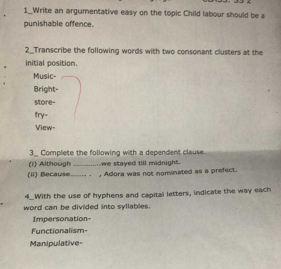 1_Write an argumentative easy on the topic Child labour should be a 
punishable offence. 
2_Transcribe the following words with two consonant clusters at the 
initial position. 
Music- 
Bright- 
store- 
fry- 
View- 
3_ Complete the following with a dependent clause. 
(i) Although _we stayed till midnight. 
(ii) Because _, Adora was not nominated as a prefect. 
4_With the use of hyphens and capital letters, indicate the way each 
word can be divided into syllables. 
Impersonation- 
Functionalism- 
Manipulative-