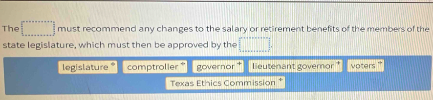 The must recommend any changes to the salary or retirement benefits of the members of the 
state legislature, which must then be approved by the 
legislature comptroller * governor lieutenant governor * voters 
Texas Ethics Commission '