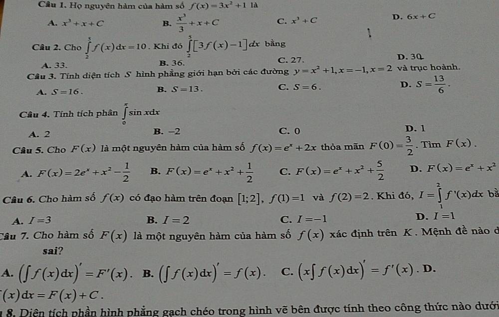 Họ nguyên hàm của hàm số f(x)=3x^2+1 là
A. x^3+x+C B.  x^3/3 +x+C
C. x^3+C D. 6x+C
Câu 2. Cho ∈tlimits _2^(5f(x)dx=10. Khi đó ∈tlimits _2^5[3f(x)-1]dx bằng
A. 33. B. 36. C. 27. D. 30
Câu 3. Tính diện tích S hình phẳng giới hạn bởi các đường y=x^2)+1,x=-1,x=2 và trục hoành.
A. S=16.
B. S=13.
C. S=6.
D. S= 13/6 .
Câu 4. Tính tích phân ∈tlimits _0^((π)sin xdx
A. 2 B. -2 C. 0 D. 1
Câu 5. Cho F(x) là một nguyên hàm của hàm số f(x)=e^x)+2x thỏa mãn F(0)= 3/2 . Tìm F(x).
A. F(x)=2e^x+x^2- 1/2  B. F(x)=e^x+x^2+ 1/2  C. F(x)=e^x+x^2+ 5/2  D. F(x)=e^x+x^2
Câu 6. Cho hàm số f(x) có đạo hàm trên đoạn [1;2],f(1)=1 và f(2)=2. Khi đó, I=∈tlimits _1^2f'(x)dx bà
A. I=3 B. I=2 C. I=-1
D. I=1
Câu 7. Cho hàm số F(x) là một nguyên hàm của hàm số f(x) xác định trên K . Mệnh đề nào ở
sai?
A. (∈t f(x)dx)'=F'(x). B. (∈t f(x)dx)'=f(x). C. (x∈t f(x)dx)'=f'(x).D.
(x)dx=F(x)+C.
1  8. Diện tích phần hình phẳng gạch chéo trong hình vẽ bên được tính theo công thức nào dưới