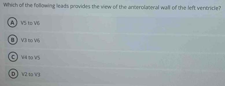 Which of the following leads provides the view of the anterolateral wall of the left ventricle?
A V5 to V6
B V3 to V6
C V4 to V5
D V2 to V3