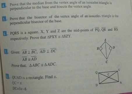 Prove that the median from the vertex angle of an isosceles triangle is 
perpendicular to the base and bisects the vertex angle. 
5 Prove that the bisector of the vertex angle of an isosceles triangle is the 
perpendicular bisector of the base. 
6 PQRS is a square. X, Y and Z are the mid-points of overline PQ, overline QR and overline RS
respectively. Prove that △ PXY≌ △ SZY. 
A 
* Given: overline AB⊥ overline BC, overline AD⊥ overline DC
B , D
overline AB≌ overline AD
Prove that: △ ABC≌ △ ADC.
C
QUAD is a rectangle. Find x.
QC=x
DC=3x-8