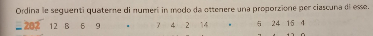 Ordina le seguenti quaterne di numeri in modo da ottenere una proporzione per ciascuna di esse.
- 202 12 8 ₹6 9 4 2 14. 6 24 16 4
7