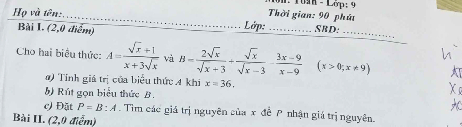 1on: Toàn - Lớp: 9 
Họ và tên: 
_Thời gian: 90 phút 
Lớp: 
Bài I. (2,0 điểm) _SBD:_ 
_ 
Cho hai biểu thức: A= (sqrt(x)+1)/x+3sqrt(x)  và B= 2sqrt(x)/sqrt(x)+3 + sqrt(x)/sqrt(x)-3 - (3x-9)/x-9  (x>0;x!= 9)
a) Tính giá trị của biểu thức 4 khi x=36. 
b) Rút gọn biểu thức B. 
c) Đặt P=B:A. Tìm các giá trị nguyên của x để P nhận giá trị nguyên. 
Bài II. (2,0 điểm)