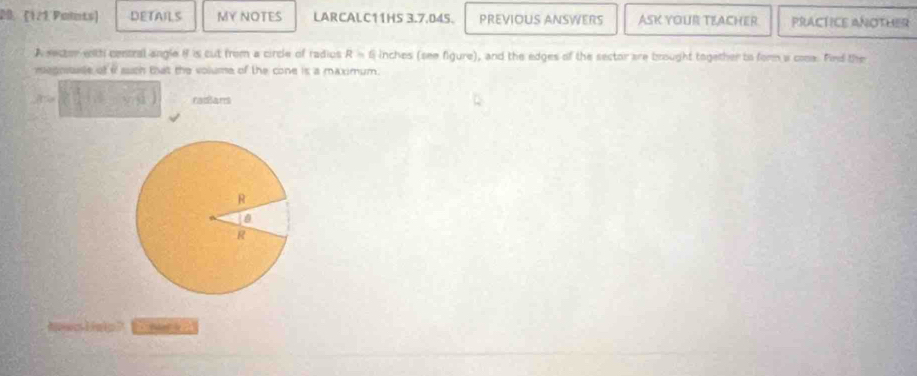 20.1/1 Polints) DETAILS MY NOTES LARCALC11HS 3.7.045. PREVIOUS ANSWERS ASK YOUR TEACHER PRACTICE ANOTHER 
A sector withi contral angle if is cut from a circle of radios R=6 inches (see figure), and the edges of the sector are brought together to form a cooa. Find the 
megnsaae of i such that the volume of the cone is a maximum.
37° 5sqrt(13) radians 
a olne?