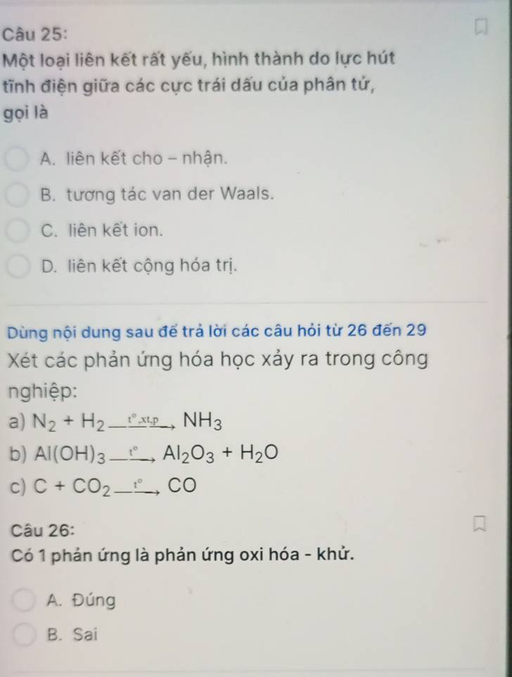 Một loại liên kết rất yếu, hình thành do lực hút
tĩnh điện giữa các cực trái dấu của phân tử,
gọi là
A. liên kết cho - nhận.
B. tương tác van der Waals.
C. liên kết ion.
D. liên kết cộng hóa trị.
Dùng nội dung sau để trả lời các câu hỏi từ 26 đến 29
Xét các phản ứng hóa học xảy ra trong công
nghiệp:
a) N_2+H_2to _ NH_3t_1pNH_3
b) Al(OH)_3_ , Al_2O_3+H_2O
c) C+CO_2to CO
Câu 26:
Có 1 phản ứng là phản ứng oxi hóa - khử.
A. Đúng
B. Sai