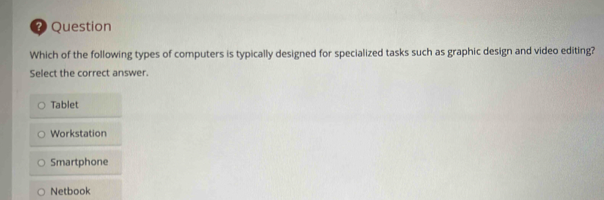 ? Question
Which of the following types of computers is typically designed for specialized tasks such as graphic design and video editing?
Select the correct answer.
Tablet
Workstation
Smartphone
Netbook